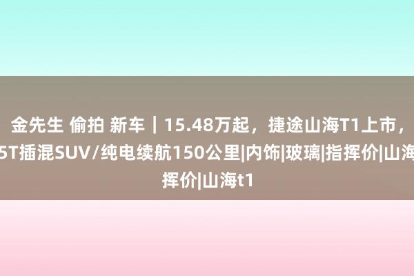 金先生 偷拍 新车｜15.48万起，捷途山海T1上市，1.5T插混SUV/纯电续航150公里|内饰|玻璃|指挥价|山海t1