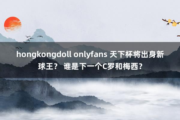 hongkongdoll onlyfans 天下杯将出身新球王？ 谁是下一个C罗和梅西？