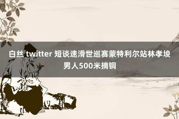 白丝 twitter 短谈速滑世巡赛蒙特利尔站林孝埈男人500米摘铜