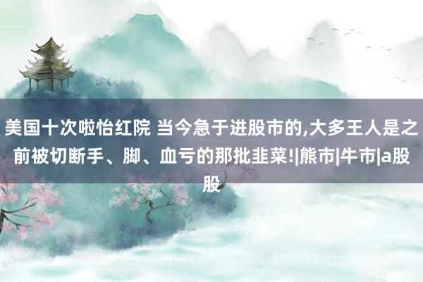 美国十次啦怡红院 当今急于进股市的，大多王人是之前被切断手、脚、血亏的那批韭菜!|熊市|牛市|a股