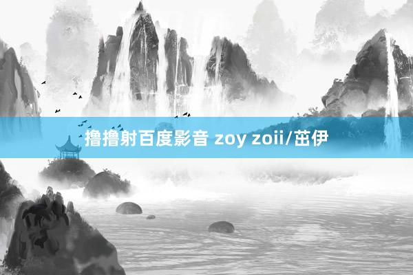 撸撸射百度影音 zoy zoii/茁伊