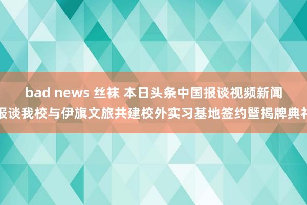 bad news 丝袜 本日头条中国报谈视频新闻报谈我校与伊旗文旅共建校外实习基地签约暨揭牌典礼