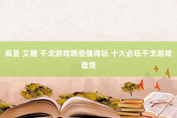 麻豆 艾鲤 干戈游戏哪些值得玩 十大必玩干戈游戏盘货