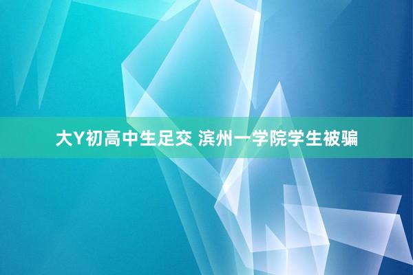 大Y初高中生足交 滨州一学院学生被骗