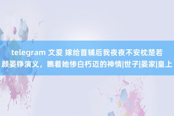 telegram 文爱 嫁给首辅后我夜夜不安枕楚若颜晏铮演义，瞧着她惨白朽迈的神情|世子|晏家|皇上