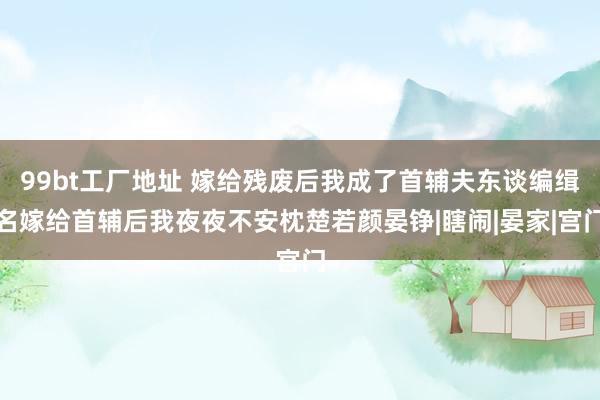 99bt工厂地址 嫁给残废后我成了首辅夫东谈编缉名嫁给首辅后我夜夜不安枕楚若颜晏铮|瞎闹|晏家|宫门