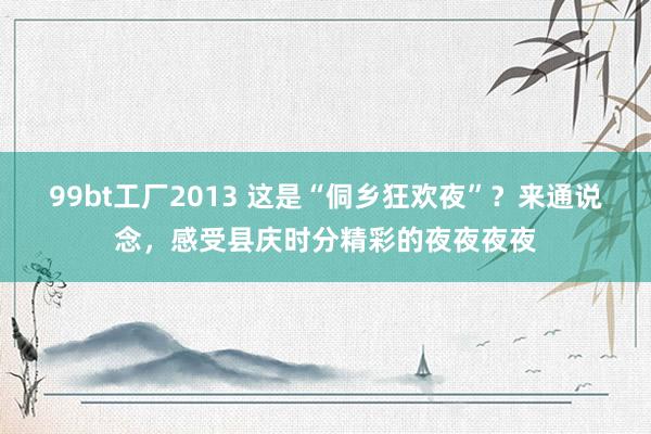 99bt工厂2013 这是“侗乡狂欢夜”？来通说念，感受县庆时分精彩的夜夜夜夜