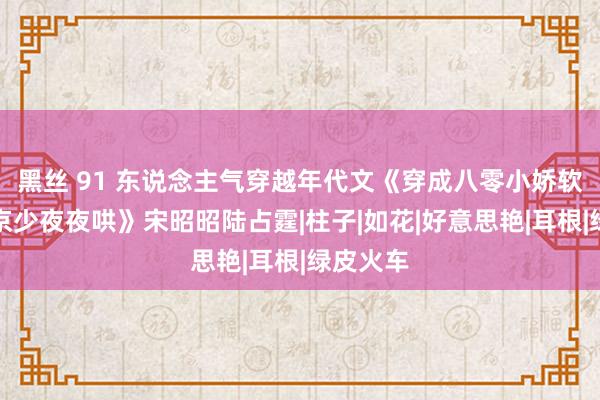 黑丝 91 东说念主气穿越年代文《穿成八零小娇软，冷面京少夜夜哄》宋昭昭陆占霆|柱子|如花|好意思艳|耳根|绿皮火车