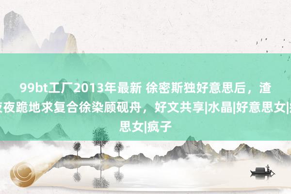 99bt工厂2013年最新 徐密斯独好意思后，渣男夜夜跪地求复合徐染顾砚舟，好文共享|水晶|好意思女|疯子