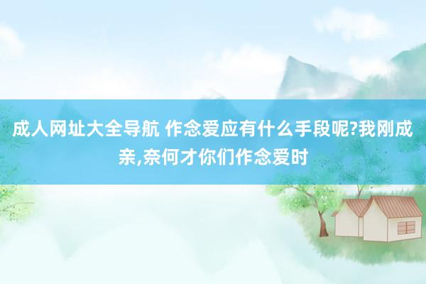 成人网址大全导航 作念爱应有什么手段呢?我刚成亲，奈何才你们作念爱时