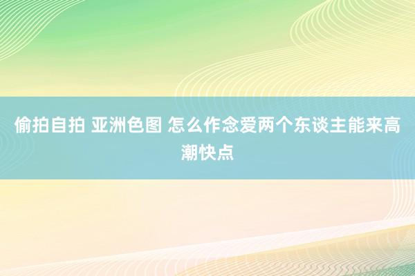 偷拍自拍 亚洲色图 怎么作念爱两个东谈主能来高潮快点