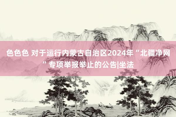 色色色 对于运行内蒙古自治区2024年“北疆净网”专项举报举止的公告|坐法