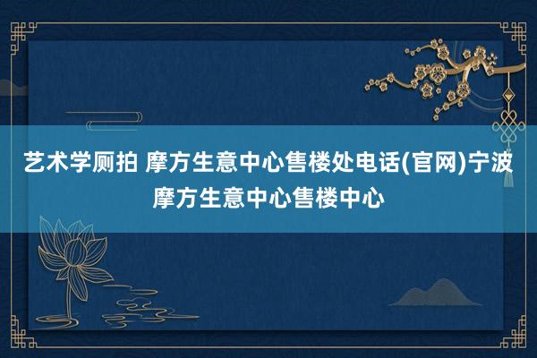 艺术学厕拍 摩方生意中心售楼处电话(官网)宁波摩方生意中心售楼中心