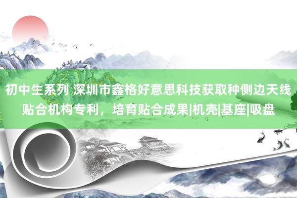 初中生系列 深圳市鑫格好意思科技获取种侧边天线贴合机构专利，培育贴合成果|机壳|基座|吸盘