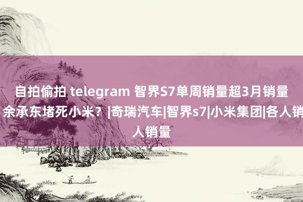 自拍偷拍 telegram 智界S7单周销量超3月销量！ 余承东堵死小米？|奇瑞汽车|智界s7|小米集团|各人销量