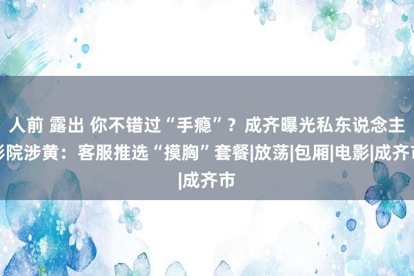 人前 露出 你不错过“手瘾”？成齐曝光私东说念主影院涉黄：客服推选“摸胸”套餐|放荡|包厢|电影|成齐市