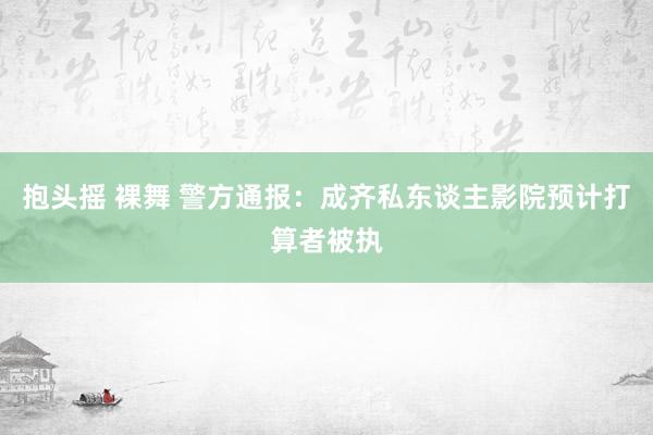 抱头摇 裸舞 警方通报：成齐私东谈主影院预计打算者被执