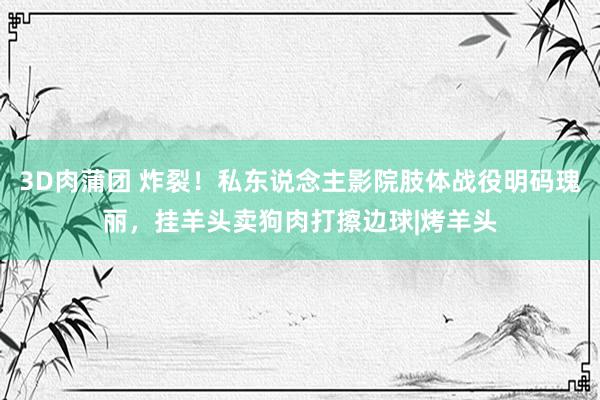 3D肉蒲团 炸裂！私东说念主影院肢体战役明码瑰丽，挂羊头卖狗肉打擦边球|烤羊头