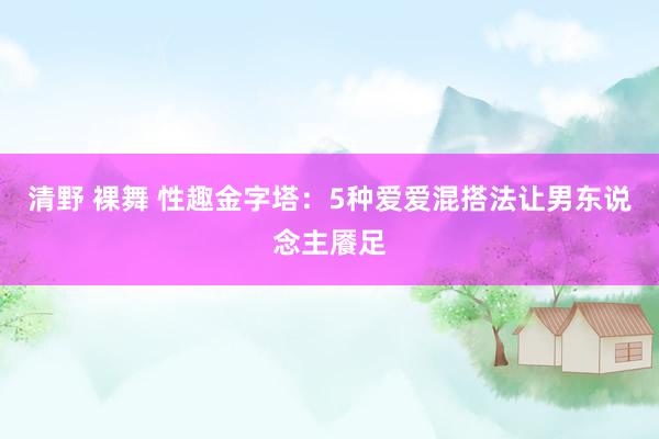 清野 裸舞 性趣金字塔：5种爱爱混搭法让男东说念主餍足