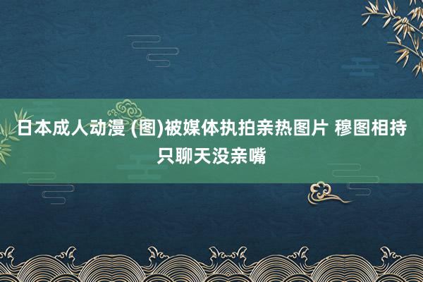 日本成人动漫 (图)被媒体执拍亲热图片 穆图相持只聊天没亲嘴