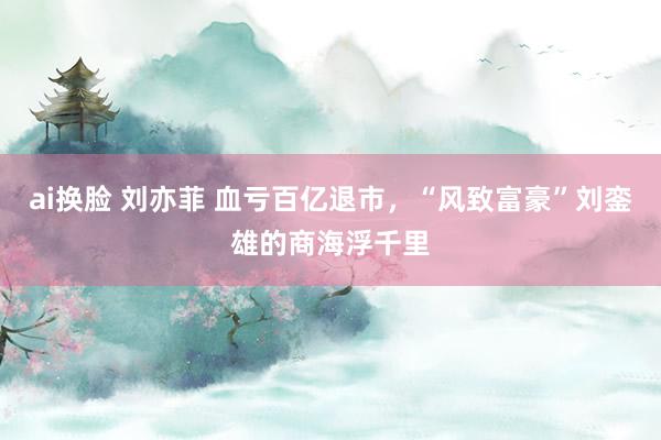 ai换脸 刘亦菲 血亏百亿退市，“风致富豪”刘銮雄的商海浮千里