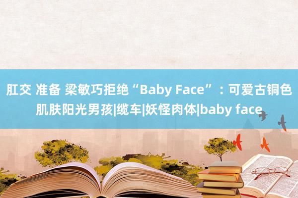 肛交 准备 梁敏巧拒绝“Baby Face”︰可爱古铜色肌肤阳光男孩|缆车|妖怪肉体|baby face