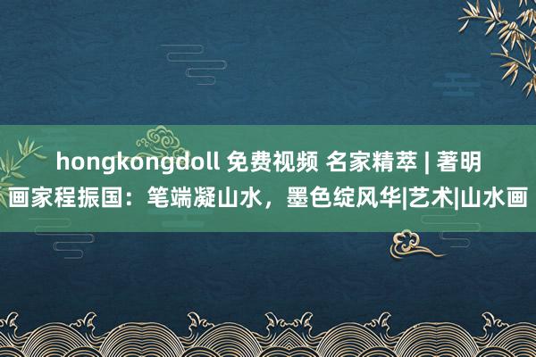 hongkongdoll 免费视频 名家精萃 | 著明画家程振国：笔端凝山水，墨色绽风华|艺术|山水画