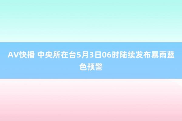 AV快播 中央所在台5月3日06时陆续发布暴雨蓝色预警