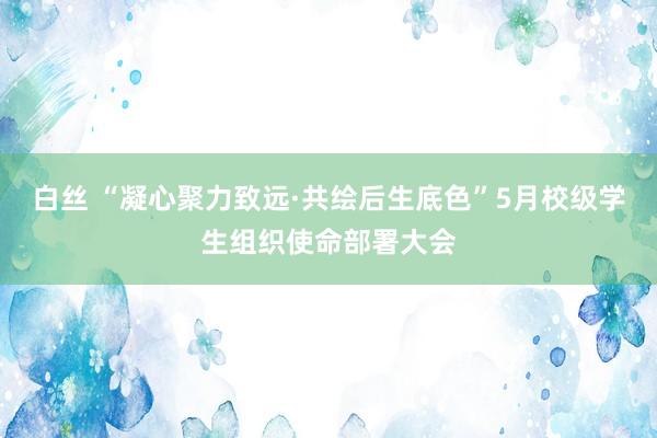 白丝 “凝心聚力致远·共绘后生底色”5月校级学生组织使命部署大会