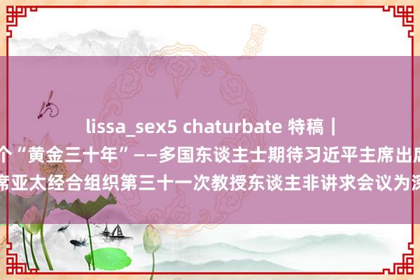 lissa_sex5 chaturbate 特稿｜秉握亚太协作初心 打造下一个“黄金三十年”——多国东谈主士期待习近平主席出席亚太经合组织第三十一次教授东谈主非讲求会议为深切亚太区域协作注入新动能