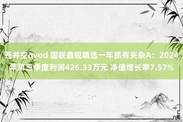 苍井空qvod 国联鑫锐精选一年抓有夹杂A：2024年第三季度利润426.33万元 净值增长率7.57%