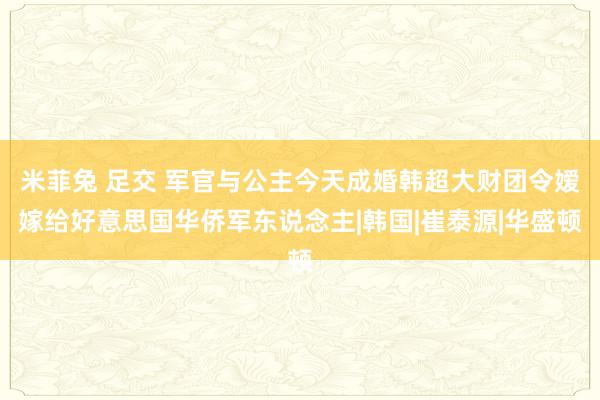 米菲兔 足交 军官与公主今天成婚韩超大财团令嫒嫁给好意思国华侨军东说念主|韩国|崔泰源|华盛顿