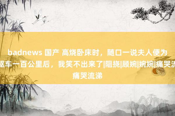 badnews 国产 高烧卧床时，随口一说夫人便为我驱车一百公里后，我笑不出来了|阻挠|顾婉|婉婉|痛哭流涕