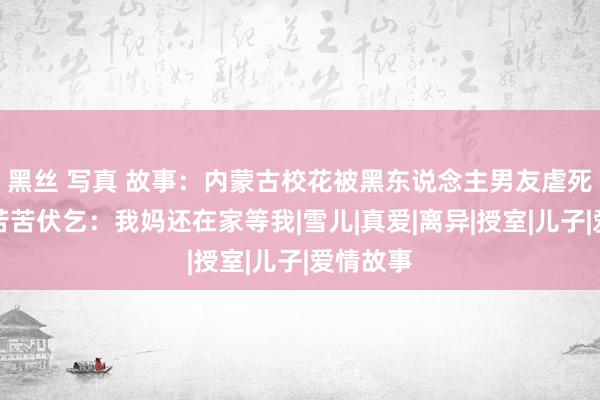 黑丝 写真 故事：内蒙古校花被黑东说念主男友虐死，生前苦苦伏乞：我妈还在家等我|雪儿|真爱|离异|授室|儿子|爱情故事