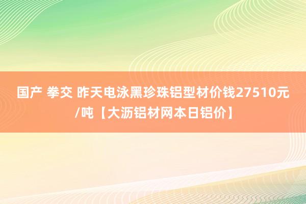 国产 拳交 昨天电泳黑珍珠铝型材价钱27510元/吨【大沥铝材网本日铝价】