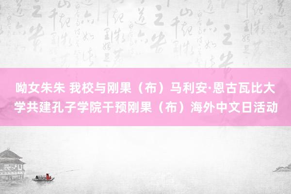 呦女朱朱 我校与刚果（布）马利安·恩古瓦比大学共建孔子学院干预刚果（布）海外中文日活动