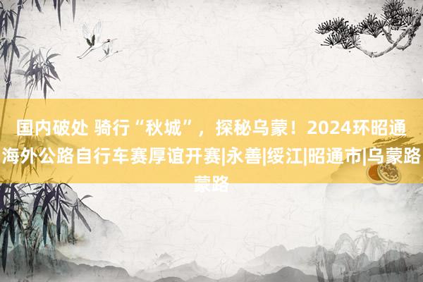 国内破处 骑行“秋城”，探秘乌蒙！2024环昭通海外公路自行车赛厚谊开赛|永善|绥江|昭通市|乌蒙路