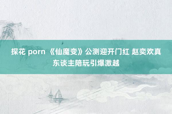 探花 porn 《仙魔变》公测迎开门红 赵奕欢真东谈主陪玩引爆激越