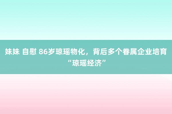 妹妹 自慰 86岁琼瑶物化，背后多个眷属企业培育“琼瑶经济”