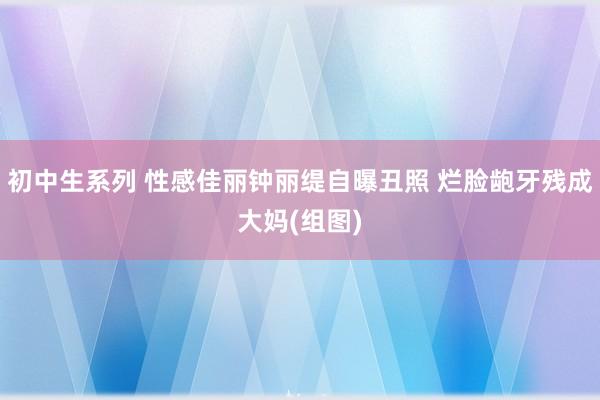 初中生系列 性感佳丽钟丽缇自曝丑照 烂脸龅牙残成大妈(组图)