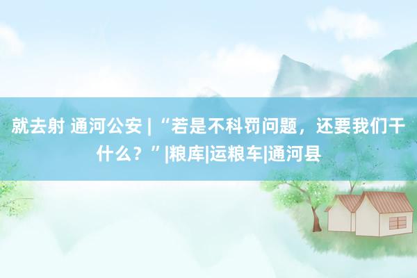 就去射 通河公安 | “若是不科罚问题，还要我们干什么？”|粮库|运粮车|通河县