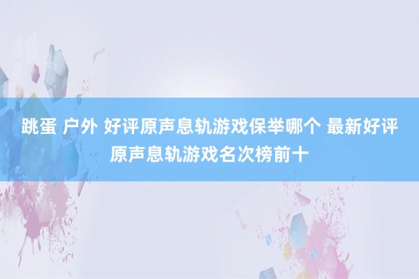 跳蛋 户外 好评原声息轨游戏保举哪个 最新好评原声息轨游戏名次榜前十