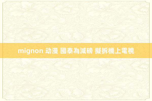 mignon 动漫 國泰為減磅 擬拆機上電視