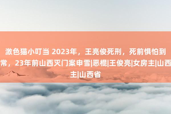 激色猫小叮当 2023年，王亮俊死刑，死前惧怕到非常，23年前山西灭门案申雪|恶棍|王俊亮|女房主|山西省