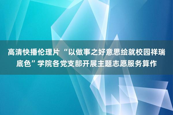 高清快播伦理片 “以做事之好意思绘就校园祥瑞底色”学院各党支部开展主题志愿服务算作