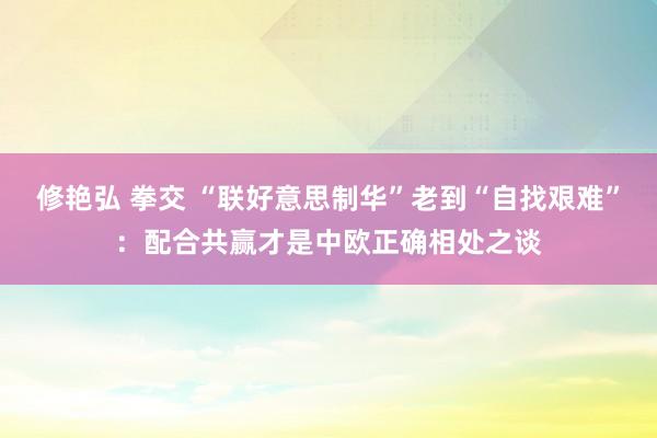 修艳弘 拳交 “联好意思制华”老到“自找艰难”：配合共赢才是中欧正确相处之谈