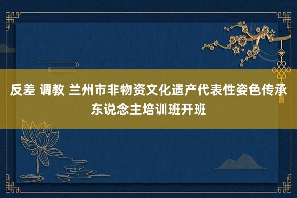 反差 调教 兰州市非物资文化遗产代表性姿色传承东说念主培训班开班