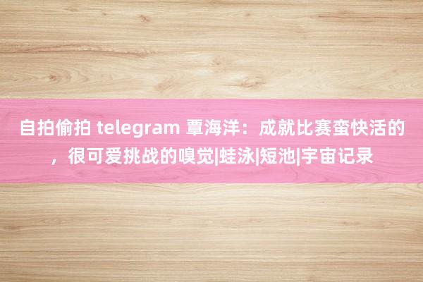 自拍偷拍 telegram 覃海洋：成就比赛蛮快活的，很可爱挑战的嗅觉|蛙泳|短池|宇宙记录