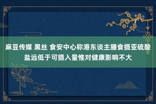 麻豆传媒 黑丝 食安中心称港东谈主膳食摄亚硫酸盐远低于可摄入量　惟对健康影响不大