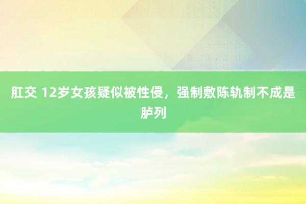 肛交 12岁女孩疑似被性侵，强制敷陈轨制不成是胪列